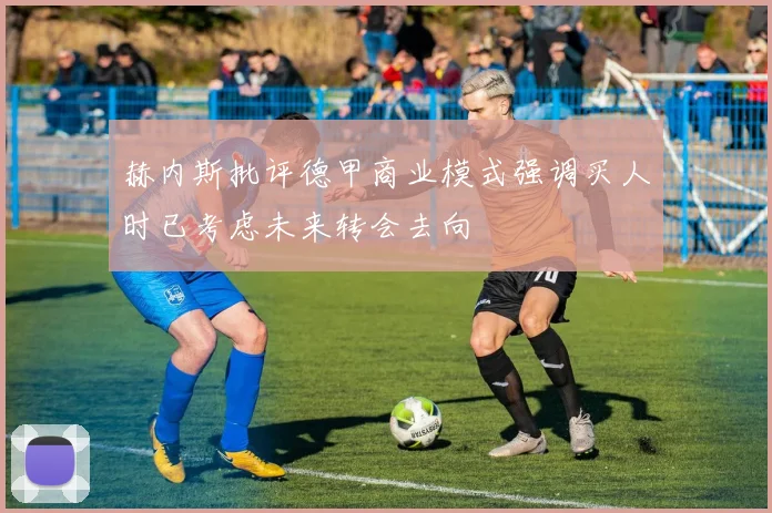 赫内斯批评德甲商业模式强调买人时已考虑未来转会去向