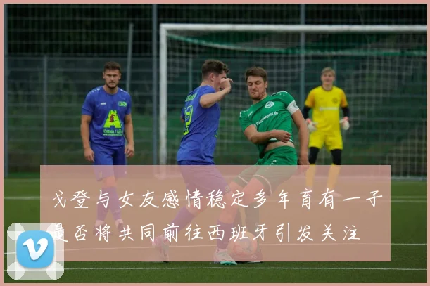 戈登与女友感情稳定多年育有一子是否将共同前往西班牙引发关注