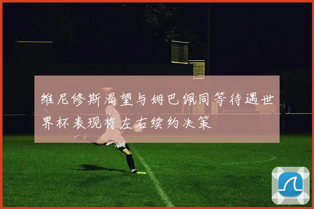维尼修斯渴望与姆巴佩同等待遇世界杯表现将左右续约决策