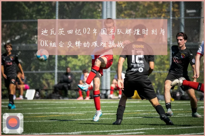 迪瓦茨回忆02年国王队辉煌时刻与OK组合交锋的艰难挑战