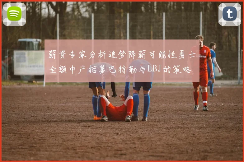 薪资专家分析追梦降薪可能性勇士全额中产招募巴特勒与LBJ的策略