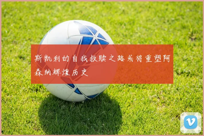 斯凯利的自我救赎之路或将重塑阿森纳辉煌历史
