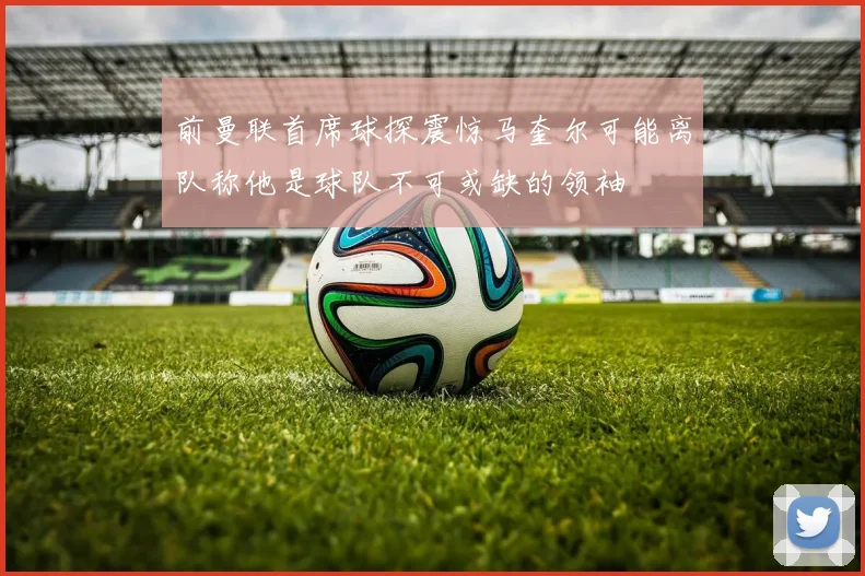 前曼联首席球探震惊马奎尔可能离队称他是球队不可或缺的领袖