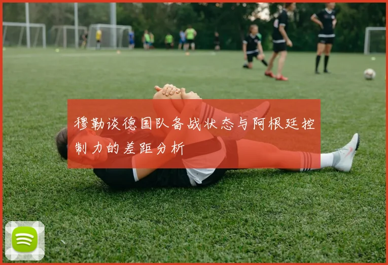 穆勒谈德国队备战状态与阿根廷控制力的差距分析