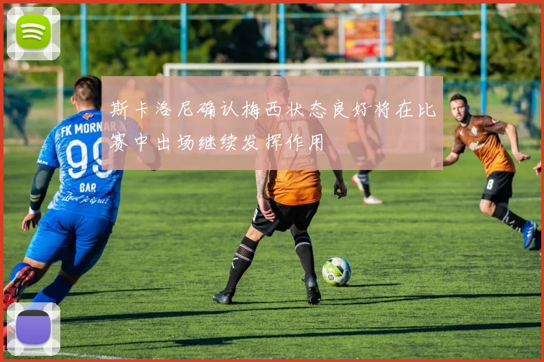 斯卡洛尼确认梅西状态良好将在比赛中出场继续发挥作用