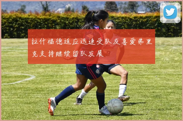 拉什福德适应迅速受队友喜爱弗里克支持继续留队发展