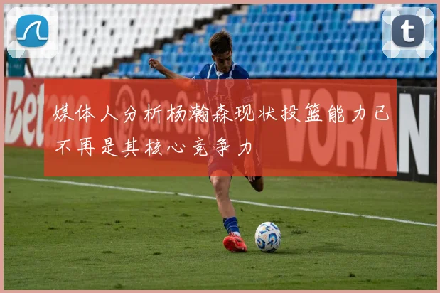 媒体人分析杨瀚森现状投篮能力已不再是其核心竞争力