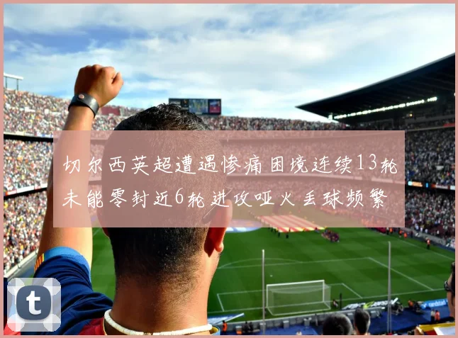 切尔西英超遭遇惨痛困境连续13轮未能零封近6轮进攻哑火丢球频繁