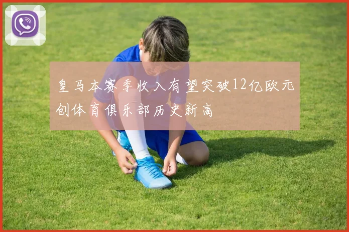 皇马本赛季收入有望突破12亿欧元创体育俱乐部历史新高