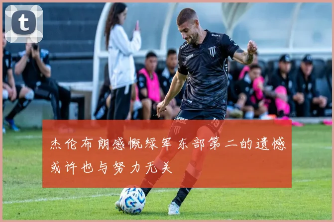 杰伦布朗感慨绿军东部第二的遗憾或许也与努力无关