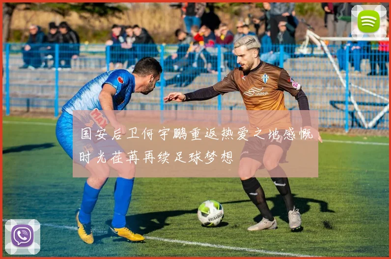 国安后卫何宇鹏重返热爱之地感慨时光荏苒再续足球梦想