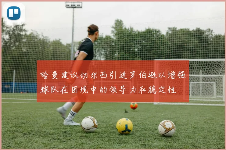 哈曼建议切尔西引进罗伯逊以增强球队在困境中的领导力和稳定性