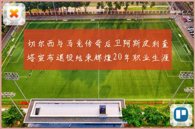 切尔西与马竞传奇后卫阿斯皮利奎塔宣布退役结束辉煌20年职业生涯